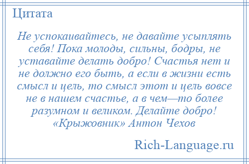 
    Не успокаивайтесь, не давайте усыплять себя! Пока молоды, сильны, бодры, не уставайте делать добро! Счастья нет и не должно его быть, а если в жизни есть смысл и цель, то смысл этот и цель вовсе не в нашем счастье, а в чем—то более разумном и великом. Делайте добро! «Крыжовник» Антон Чехов