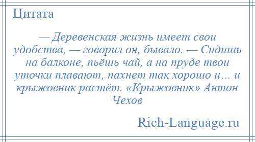 
    — Деревенская жизнь имеет свои удобства, — говорил он, бывало. — Сидишь на балконе, пьёшь чай, а на пруде твои уточки плавают, пахнет так хорошо и… и крыжовник растёт. «Крыжовник» Антон Чехов