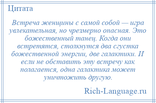 
    Встреча женщины с самой собой — игра увлекательная, но чрезмерно опасная. Это божественный танец. Когда они встретятся, столкнутся два сгустка божественной энергии, две галактики. И если не обставить эту встречу как полагается, одна галактика может уничтожить другую.