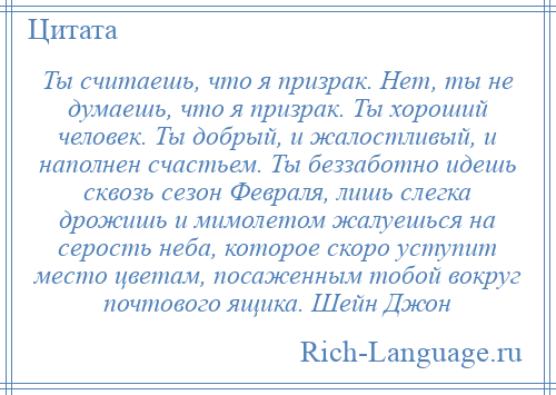 
    Ты считаешь, что я призрак. Нет, ты не думаешь, что я призрак. Ты хороший человек. Ты добрый, и жалостливый, и наполнен счастьем. Ты беззаботно идешь сквозь сезон Февраля, лишь слегка дрожишь и мимолетом жалуешься на серость неба, которое скоро уступит место цветам, посаженным тобой вокруг почтового ящика. Шейн Джон