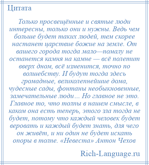 
    Только просвещённые и святые люди интересны, только они и нужны. Ведь чем больше будет таких людей, тем скорее настанет царствие божие на земле. От вашего города тогда мало—помалу не останется камня на камне — всё полетит вверх дном, всё изменится, точно по волшебству. И будут тогда здесь громадные, великолепнейшие дома, чудесные сады, фонтаны необыкновенные, замечательные люди… Но главное не это. Главное то, что толпы в нашем смысле, в каком она есть теперь, этого зла тогда не будет, потому что каждый человек будет веровать и каждый будет знать, для чего он живёт, и ни один не будет искать опоры в толпе. «Невеста» Антон Чехов