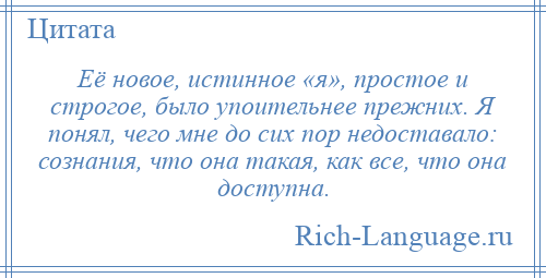 
    Её новое, истинное «я», простое и строгое, было упоительнее прежних. Я понял, чего мне до сих пор недоставало: сознания, что она такая, как все, что она доступна.