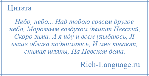 
    Небо, небо... Над тобою совсем другое небо, Морозным воздухом дышит Невский, Скоро зима. А я иду и всем улыбаюсь, Я выше облака поднимаюсь, И мне кивают, снимая шляпы, На Невском дома.