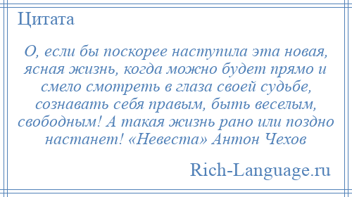
    О, если бы поскорее наступила эта новая, ясная жизнь, когда можно будет прямо и смело смотреть в глаза своей судьбе, сознавать себя правым, быть веселым, свободным! А такая жизнь рано или поздно настанет! «Невеста» Антон Чехов