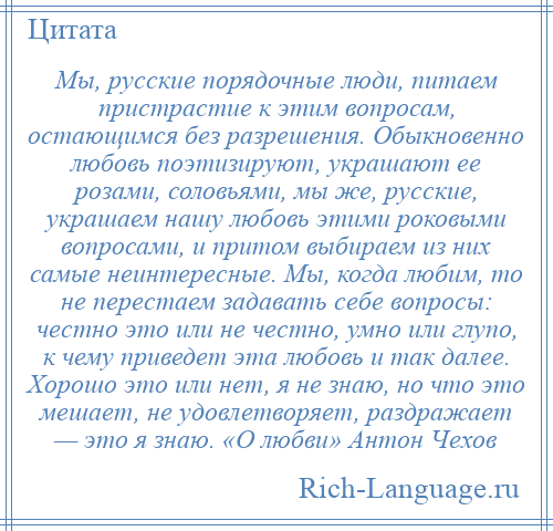 
    Мы, русские порядочные люди, питаем пристрастие к этим вопросам, остающимся без разрешения. Обыкновенно любовь поэтизируют, украшают ее розами, соловьями, мы же, русские, украшаем нашу любовь этими роковыми вопросами, и притом выбираем из них самые неинтересные. Мы, когда любим, то не перестаем задавать себе вопросы: честно это или не честно, умно или глупо, к чему приведет эта любовь и так далее. Хорошо это или нет, я не знаю, но что это мешает, не удовлетворяет, раздражает — это я знаю. «О любви» Антон Чехов