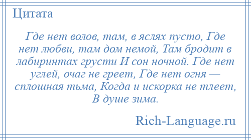 
    Где нет волов, там, в яслях пусто, Где нет любви, там дом немой, Там бродит в лабиринтах грусти И сон ночной. Где нет углей, очаг не греет, Где нет огня — сплошная тьма, Когда и искорка не тлеет, В душе зима.