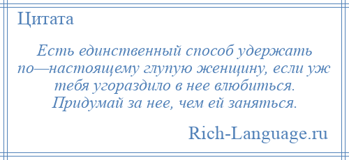 
    Есть единственный способ удержать по—настоящему глупую женщину, если уж тебя угораздило в нее влюбиться. Придумай за нее, чем ей заняться.