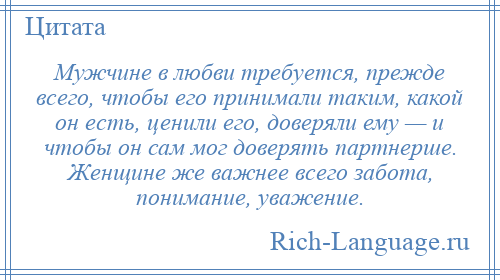 
    Мужчине в любви требуется, прежде всего, чтобы его принимали таким, какой он есть, ценили его, доверяли ему — и чтобы он сам мог доверять партнерше. Женщине же важнее всего забота, понимание, уважение.