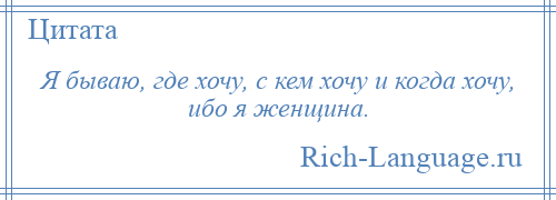 
    Я бываю, где хочу, с кем хочу и когда хочу, ибо я женщина.