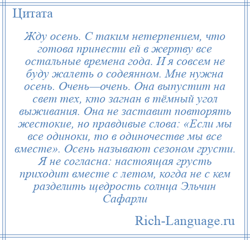 
    Жду осень. С таким нетерпением, что готова принести ей в жертву все остальные времена года. И я совсем не буду жалеть о содеянном. Мне нужна осень. Очень—очень. Она выпустит на свет тех, кто загнан в тёмный угол выживания. Она не заставит повторять жестокие, но правдивые слова: «Если мы все одиноки, то в одиночестве мы все вместе». Осень называют сезоном грусти. Я не согласна: настоящая грусть приходит вместе с летом, когда не с кем разделить щедрость солнца Эльчин Сафарли