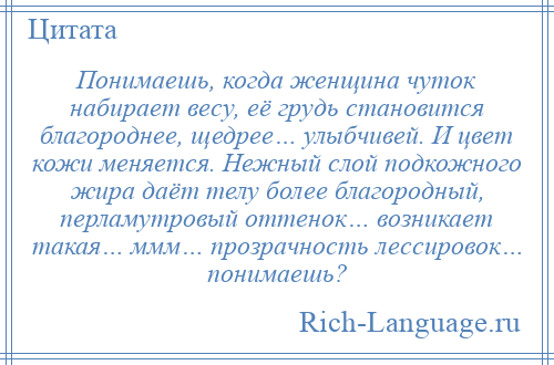 
    Понимаешь, когда женщина чуток набирает весу, её грудь становится благороднее, щедрее… улыбчивей. И цвет кожи меняется. Нежный слой подкожного жира даёт телу более благородный, перламутровый оттенок… возникает такая… ммм… прозрачность лессировок… понимаешь?