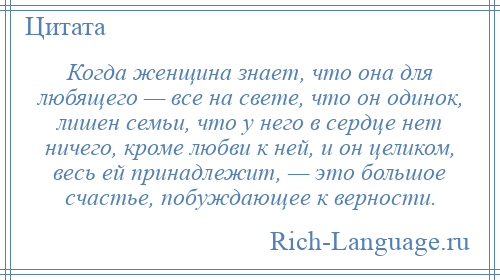 
    Когда женщина знает, что она для любящего — все на свете, что он одинок, лишен семьи, что у него в сердце нет ничего, кроме любви к ней, и он целиком, весь ей принадлежит, — это большое счастье, побуждающее к верности.