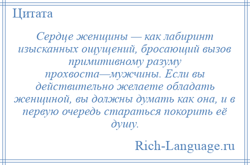 
    Сердце женщины — как лабиринт изысканных ощущений, бросающий вызов примитивному разуму прохвоста—мужчины. Если вы действительно желаете обладать женщиной, вы должны думать как она, и в первую очередь стараться покорить её душу.