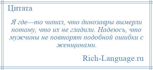 
    Я где—то читал, что динозавры вымерли потому, что их не гладили. Надеюсь, что мужчины не повторят подобной ошибки с женщинами.