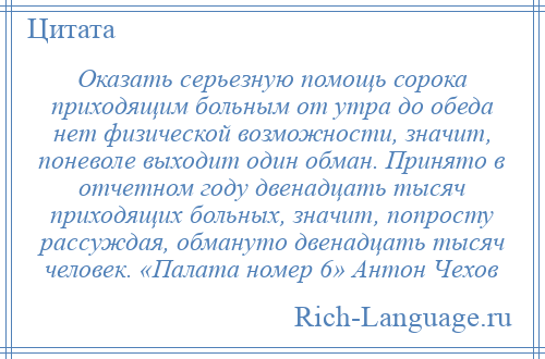 
    Оказать серьезную помощь сорока приходящим больным от утра до обеда нет физической возможности, значит, поневоле выходит один обман. Принято в отчетном году двенадцать тысяч приходящих больных, значит, попросту рассуждая, обмануто двенадцать тысяч человек. «Палата номер 6» Антон Чехов