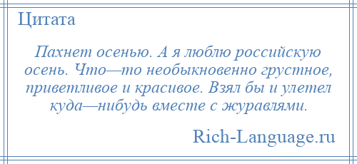 
    Пахнет осенью. А я люблю российскую осень. Что—то необыкновенно грустное, приветливое и красивое. Взял бы и улетел куда—нибудь вместе с журавлями.