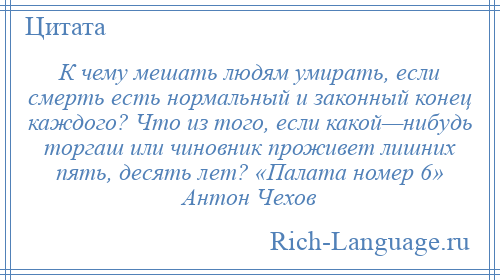 
    К чему мешать людям умирать, если смерть есть нормальный и законный конец каждого? Что из того, если какой—нибудь торгаш или чиновник проживет лишних пять, десять лет? «Палата номер 6» Антон Чехов