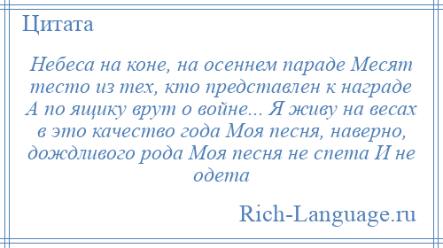 
    Небеса на коне, на осеннем параде Месят тесто из тех, кто представлен к награде А по ящику врут о войне... Я живу на весах в это качество года Моя песня, наверно, дождливого рода Моя песня не спета И не одета