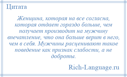 
    Женщина, которая на все согласна, которая отдает гораздо больше, чем получает производит на мужчину впечатление, что она больше верит в него, чем в себя. Мужчины расценивают такое поведение как признак слабости, а не доброты.