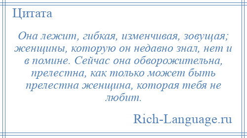 
    Она лежит, гибкая, изменчивая, зовущая; женщины, которую он недавно знал, нет и в помине. Сейчас она обворожительна, прелестна, как только может быть прелестна женщина, которая тебя не любит.