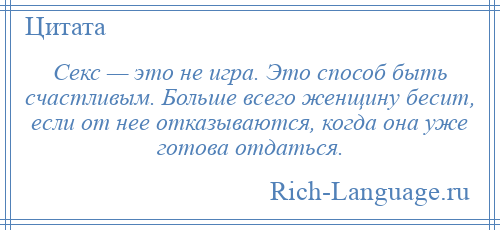 
    Секс — это не игра. Это способ быть счастливым. Больше всего женщину бесит, если от нее отказываются, когда она уже готова отдаться.