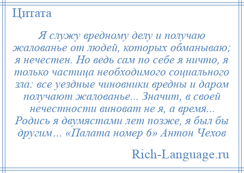 
    Я служу вредному делу и получаю жалованье от людей, которых обманываю; я нечестен. Но ведь сам по себе я ничто, я только частица необходимого социального зла: все уездные чиновники вредны и даром получают жалованье... Значит, в своей нечестности виноват не я, а время... Родись я двумястами лет позже, я был бы другим… «Палата номер 6» Антон Чехов