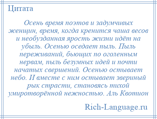 
    Осень время поэтов и задумчивых женщин, время, когда кренится чаша весов и необузданная ярость жизни идёт на убыль. Осенью оседает пыль. Пыль переживаний, бьющих по оголенным нервам, пыль безумных идей и почти начатых свершений. Осенью остывает небо. И вместе с ним остывает звериный рык страсти, становясь тихой умиротворённой нежностью. Аль Квотион