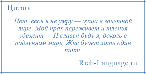 
    Нет, весь я не умру — душа в заветной лире, Мой прах переживет и тленья убежит — И славен буду я, доколь в подлунном мире, Жив будет хоть один пиит.