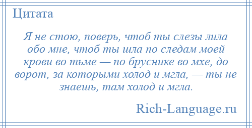 
    Я не стою, поверь, чтоб ты слезы лила обо мне, чтоб ты шла по следам моей крови во тьме — по бруснике во мхе, до ворот, за которыми холод и мгла, — ты не знаешь, там холод и мгла.