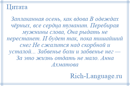 
    Заплаканная осень, как вдова В одеждах чёрных, все сердца туманит. Перебирая мужнины слова, Она рыдать не перестанет. И будет так, пока тишайший снег Не сжалится над скорбной и усталой... Забвенье боли и забвенье нег — За это жизнь отдать не мало. Анна Ахматова