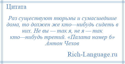 
    Раз существуют тюрьмы и сумасшедшие дома, то должен же кто—нибудь сидеть в них. Не вы — так я, не я — так кто—нибудь третий. «Палата номер 6» Антон Чехов