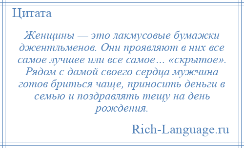 
    Женщины — это лакмусовые бумажки джентльменов. Они проявляют в них все самое лучшее или все самое… «скрытое». Рядом с дамой своего сердца мужчина готов бриться чаще, приносить деньги в семью и поздравлять тещу на день рождения.