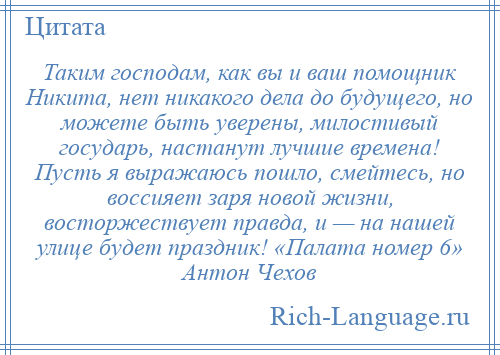 
    Таким господам, как вы и ваш помощник Никита, нет никакого дела до будущего, но можете быть уверены, милостивый государь, настанут лучшие времена! Пусть я выражаюсь пошло, смейтесь, но воссияет заря новой жизни, восторжествует правда, и — на нашей улице будет праздник! «Палата номер 6» Антон Чехов