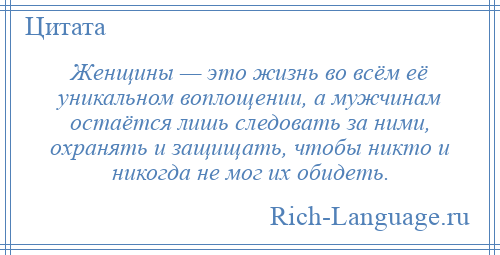 
    Женщины — это жизнь во всём её уникальном воплощении, а мужчинам остаётся лишь следовать за ними, охранять и защищать, чтобы никто и никогда не мог их обидеть.