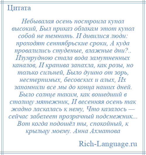 
    Небывалая осень построила купол высокий, Был приказ облакам этот купол собой не темнить. И дивилися люди: проходят сентябрьские сроки, А куда провалились студеные, влажные дни?.. Изумрудною стала вода замутненных каналов, И крапива запахла, как розы, но только сильней, Было душно от зорь, нестерпимых, бесовских и алых, Их запомнили все мы до конца наших дней. Было солнце таким, как вошедший в столицу мятежник, И весенняя осень так жадно ласкалась к нему, Что казалось — сейчас забелеет прозрачный подснежник... Вот когда подошёл ты, спокойный, к крыльцу моему. Анна Ахматова
