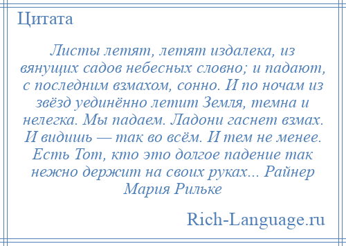 
    Листы летят, летят издалека, из вянущих садов небесных словно; и падают, с последним взмахом, сонно. И по ночам из звёзд уединённо летит Земля, темна и нелегка. Мы падаем. Ладони гаснет взмах. И видишь — так во всём. И тем не менее. Есть Тот, кто это долгое падение так нежно держит на своих руках... Райнер Мария Рильке