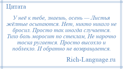 
    У неё к тебе, знаешь, осень — Листья жёлтые осыпаются. Нет, никто никого не бросил. Просто так иногда случается. Тихо боль моросит по стеклам, Не нарочно тоска ругается. Просто высохло и поблекло. И обратно не возвращается.