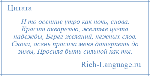 
    И то осенние утро как ночь, снова. Красит акварелью, желтые цвета надежды, Берег желаний, нежных слов. Снова, осень просила меня дотерпеть до зимы, Просила быть сильной как ты.