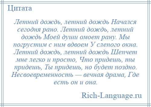 
    Летний дождь, летний дождь Начался сегодня рано. Летний дождь, летний дождь Моей души омоет рану. Мы погрустим с ним вдвоем У слепого окна. Летний дождь, летний дождь Шепчет мне легко и просто, Что придешь, ты придешь, Ты придешь, но будет поздно. Несвоевременность — вечная драма, Где есть он и она.