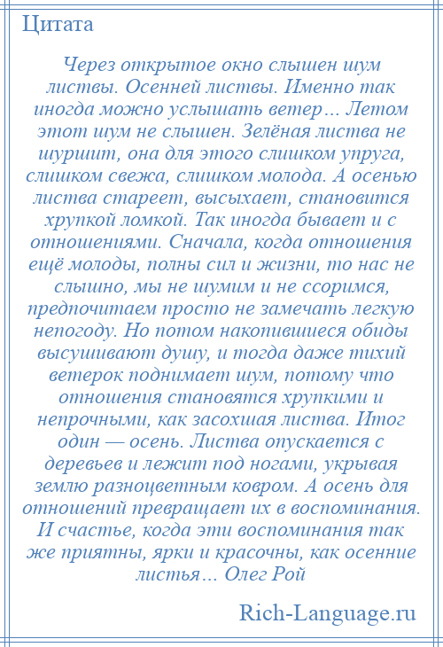 
    Через открытое окно слышен шум листвы. Осенней листвы. Именно так иногда можно услышать ветер… Летом этот шум не слышен. Зелёная листва не шуршит, она для этого слишком упруга, слишком свежа, слишком молода. А осенью листва стареет, высыхает, становится хрупкой ломкой. Так иногда бывает и с отношениями. Сначала, когда отношения ещё молоды, полны сил и жизни, то нас не слышно, мы не шумим и не ссоримся, предпочитаем просто не замечать легкую непогоду. Но потом накопившиеся обиды высушивают душу, и тогда даже тихий ветерок поднимает шум, потому что отношения становятся хрупкими и непрочными, как засохшая листва. Итог один — осень. Листва опускается с деревьев и лежит под ногами, укрывая землю разноцветным ковром. А осень для отношений превращает их в воспоминания. И счастье, когда эти воспоминания так же приятны, ярки и красочны, как осенние листья… Олег Рой