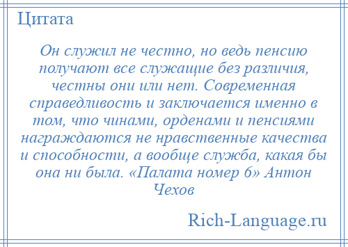 
    Он служил не честно, но ведь пенсию получают все служащие без различия, честны они или нет. Современная справедливость и заключается именно в том, что чинами, орденами и пенсиями награждаются не нравственные качества и способности, а вообще служба, какая бы она ни была. «Палата номер 6» Антон Чехов