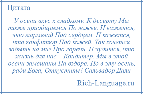 
    У осени вкус к сладкому. К десерту Мы тоже приобщаемся По ложке. И кажется, что мармелад Под сердцем. И кажется, что конфитюр Под кожей. Так хочется забыть на миг Про горечь. И чудится, что жизнь для нас – Кондитер. Мы в этой осени замешаны На вздоре. Но в эту осень, ради Бога, Отпустите! Сальвадор Дали