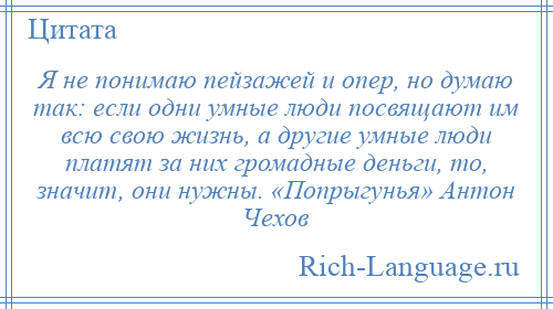 
    Я не понимаю пейзажей и опер, но думаю так: если одни умные люди посвящают им всю свою жизнь, а другие умные люди платят за них громадные деньги, то, значит, они нужны. «Попрыгунья» Антон Чехов