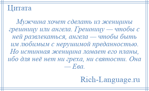 
    Мужчина хочет сделать из женщины грешницу или ангела. Грешницу — чтобы с ней развлекаться, ангела — чтобы быть им любимым с нерушимой преданностью. Но истинная женщина ломает его планы, ибо для неё нет ни греха, ни святости. Она — Ева.