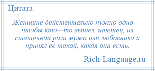 
    Женщине действительно нужно одно — чтобы кто—то вышел, наконец, из статичной роли мужа или любовника и принял ее такой, какая она есть.