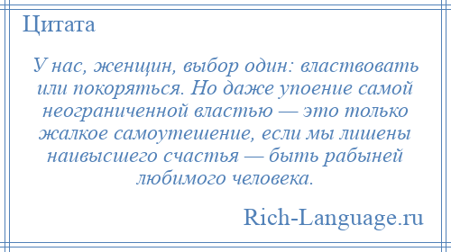 
    У нас, женщин, выбор один: властвовать или покоряться. Но даже упоение самой неограниченной властью — это только жалкое самоутешение, если мы лишены наивысшего счастья — быть рабыней любимого человека.