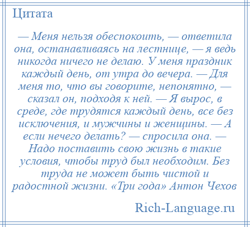 
    — Меня нельзя обеспокоить, — ответила она, останавливаясь на лестнице, — я ведь никогда ничего не делаю. У меня праздник каждый день, от утра до вечера. — Для меня то, что вы говорите, непонятно, — сказал он, подходя к ней. — Я вырос, в среде, где трудятся каждый день, все без исключения, и мужчины и женщины. — А если нечего делать? — спросила она. — Надо поставить свою жизнь в такие условия, чтобы труд был необходим. Без труда не может быть чистой и радостной жизни. «Три года» Антон Чехов