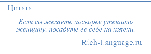 
    Если вы желаете поскорее утешить женщину, посадите ее себе на колени.