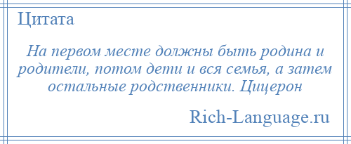 
    На первом месте должны быть родина и родители, потом дети и вся семья, а затем остальные родственники. Цицерон