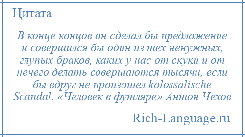 
    В конце концов он сделал бы предложение и совершился бы один из тех ненужных, глупых браков, каких у нас от скуки и от нечего делать совершаются тысячи, если бы вдруг не произошел kolossalische Scandal. «Человек в футляре» Антон Чехов